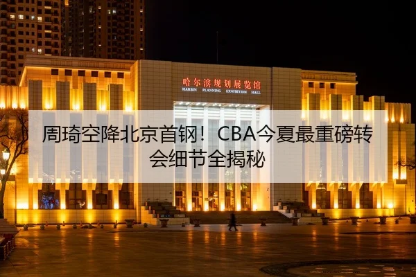 周琦空降北京首钢！CBA今夏最重磅转会细节全揭秘