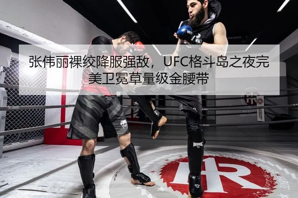 张伟丽裸绞降服强敌，UFC格斗岛之夜完美卫冕草量级金腰带
