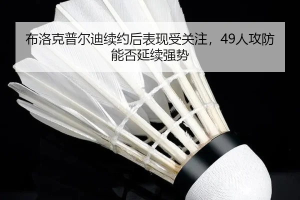 布洛克普尔迪续约后表现受关注，49人攻防能否延续强势
