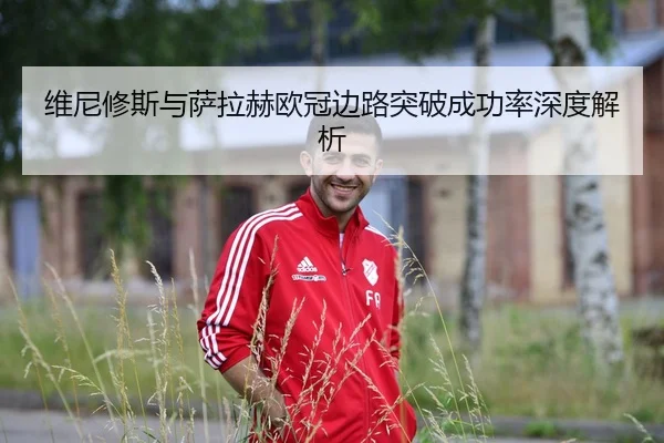 维尼修斯与萨拉赫欧冠边路突破成功率深度解析