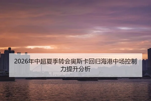 2026年中超夏季转会奥斯卡回归海港中场控制力提升分析